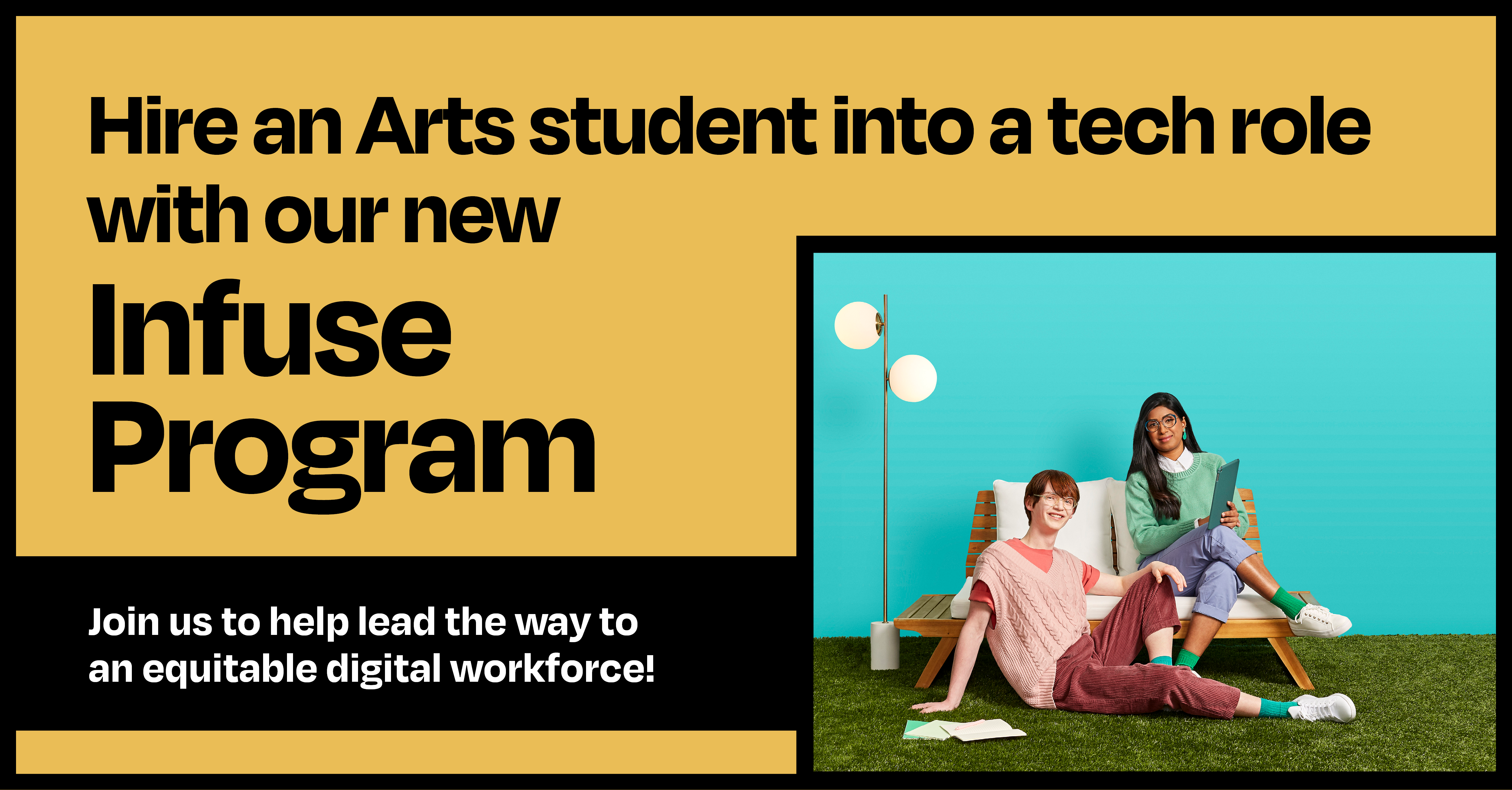 Hire an arts student into a tech role with our new Infuse program. Join us to help lead the way to a more equitable digital workforce.